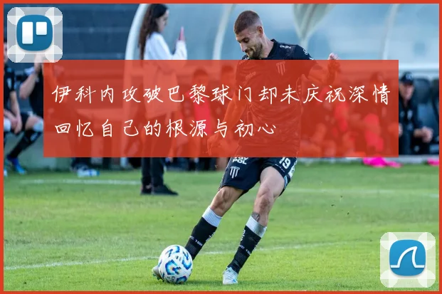 伊科内攻破巴黎球门却未庆祝深情回忆自己的根源与初心