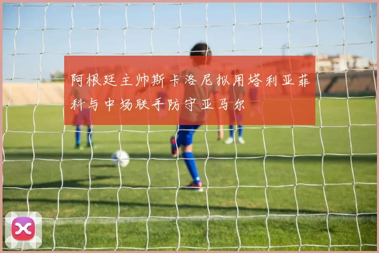 阿根廷主帅斯卡洛尼拟用塔利亚菲科与中场联手防守亚马尔