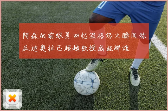 阿森纳前球员回忆温格怒火瞬间称瓜迪奥拉已超越教授成就辉煌