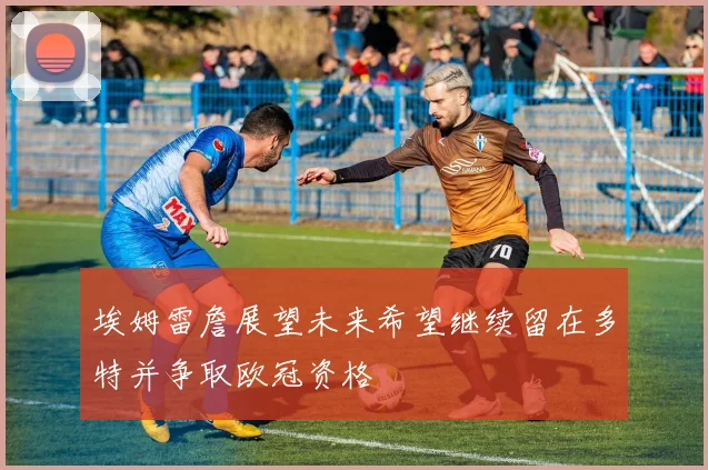埃姆雷詹展望未来希望继续留在多特并争取欧冠资格