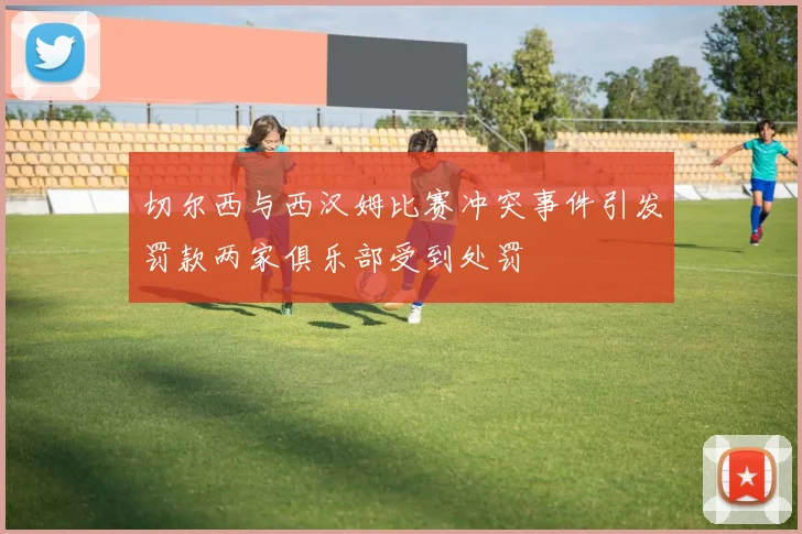 切尔西与西汉姆比赛冲突事件引发罚款两家俱乐部受到处罚