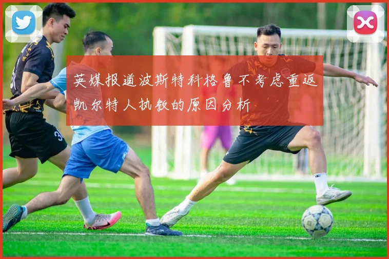 英媒报道波斯特科格鲁不考虑重返凯尔特人执教的原因分析