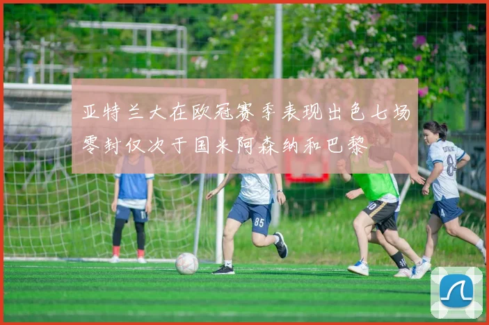 亚特兰大在欧冠赛季表现出色七场零封仅次于国米阿森纳和巴黎