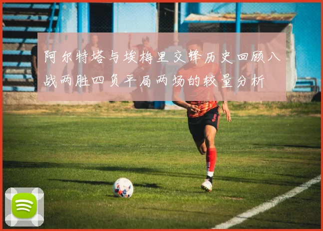 阿尔特塔与埃梅里交锋历史回顾八战两胜四负平局两场的较量分析