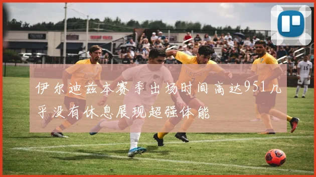 伊尔迪兹本赛季出场时间高达951几乎没有休息展现超强体能