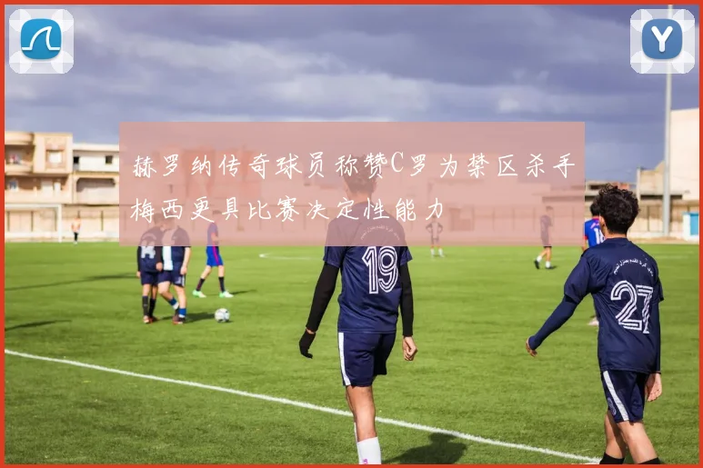赫罗纳传奇球员称赞C罗为禁区杀手梅西更具比赛决定性能力