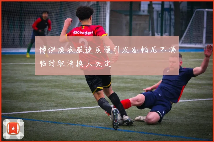 博伊换衣服速度慢引发孔帕尼不满临时取消换人决定