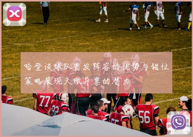 哈登谈球队首发阵容的优势与错位策略展现天赋异禀的潜力