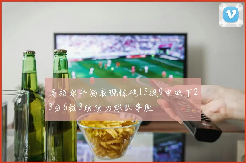 马绍尔半场表现惊艳15投9中砍下23分6板3助助力球队争胜