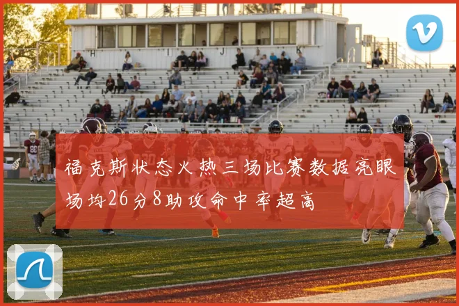 福克斯状态火热三场比赛数据亮眼场均26分8助攻命中率超高