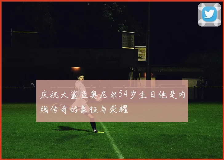 庆祝大鲨鱼奥尼尔54岁生日他是内线传奇的象征与荣耀