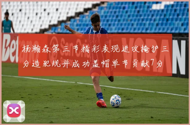 杨瀚森第三节精彩表现进攻掩护三分造犯规并成功盖帽单节贡献7分