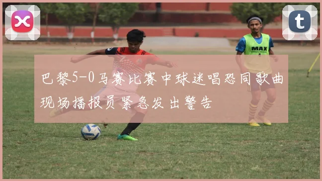 巴黎5-0马赛比赛中球迷唱恐同歌曲现场播报员紧急发出警告