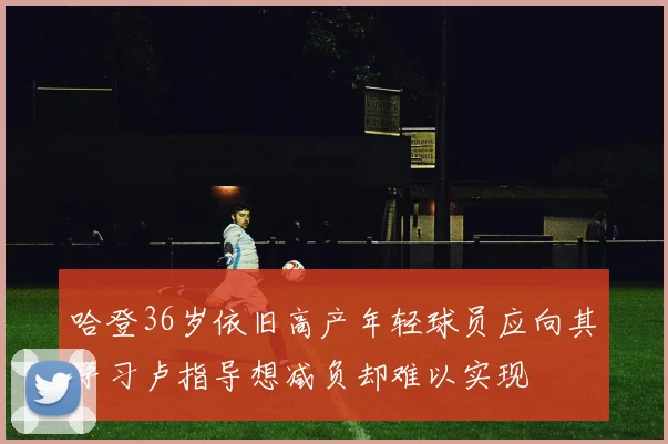 哈登36岁依旧高产年轻球员应向其学习卢指导想减负却难以实现