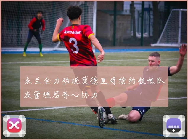 米兰全力劝说莫德里奇续约教练队友管理层齐心协力