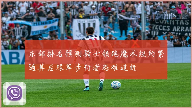 东部排名预测骑士领跑魔术纽约紧随其后绿军步行者恐难追赶