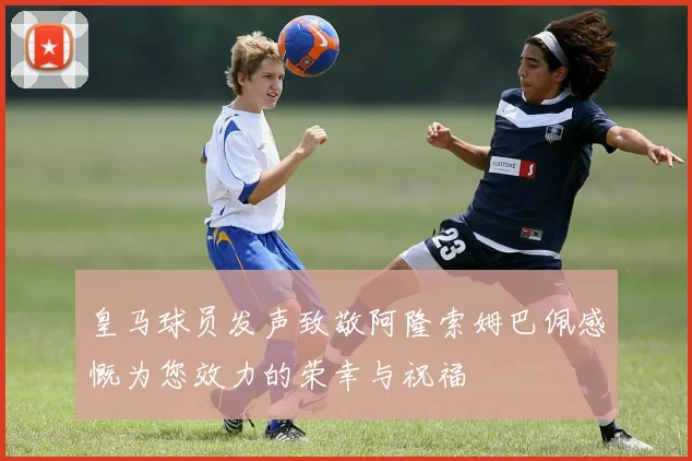 皇马球员发声致敬阿隆索姆巴佩感慨为您效力的荣幸与祝福