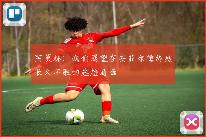 阿莫林：我们渴望在安菲尔德终结长久不胜的尴尬局面