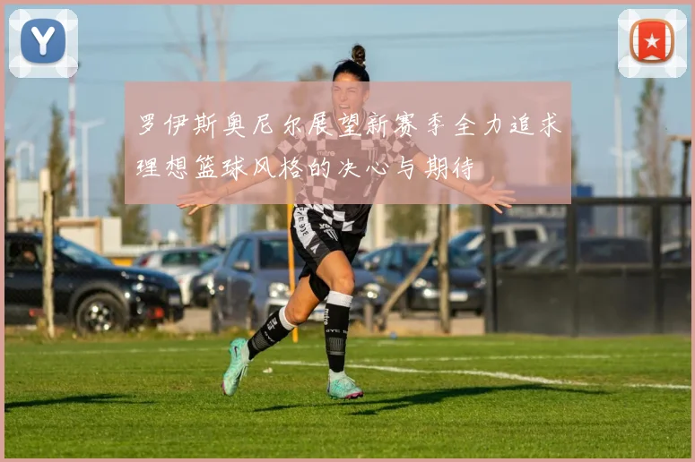 罗伊斯奥尼尔展望新赛季全力追求理想篮球风格的决心与期待