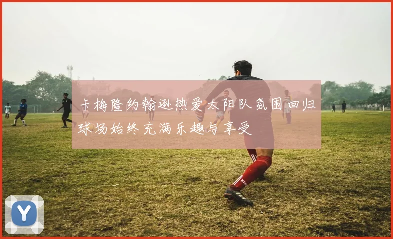 卡梅隆约翰逊热爱太阳队氛围回归球场始终充满乐趣与享受