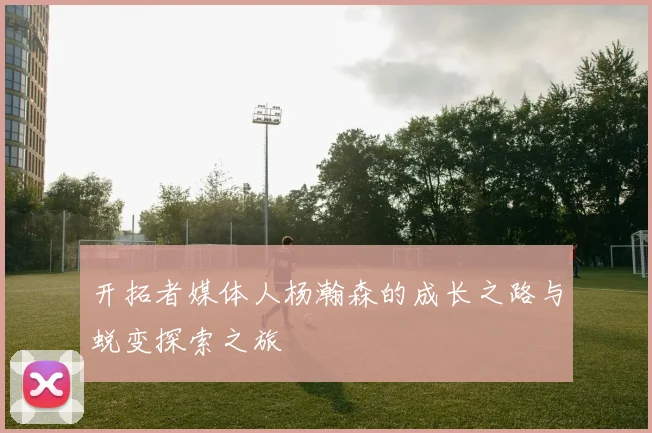 开拓者媒体人杨瀚森的成长之路与蜕变探索之旅